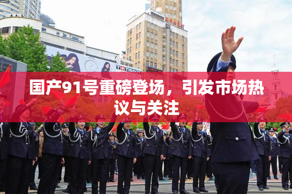 国产91号重磅登场，引发市场热议与关注