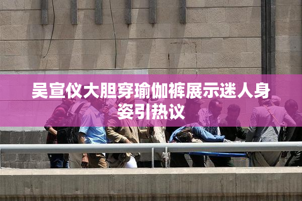 吴宣仪大胆穿瑜伽裤展示迷人身姿引热议