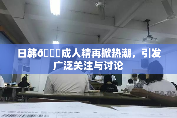 日韩🔞成人精再掀热潮，引发广泛关注与讨论