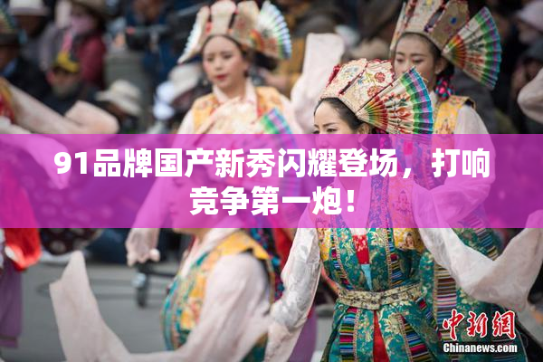 91品牌国产新秀闪耀登场，打响竞争第一炮！