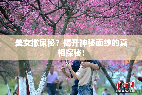 美女撒尿秘？揭开神秘面纱的真相探秘！