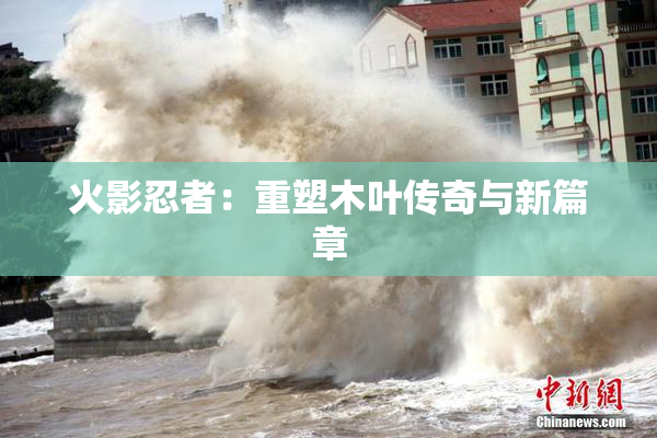 火影忍者：重塑木叶传奇与新篇章