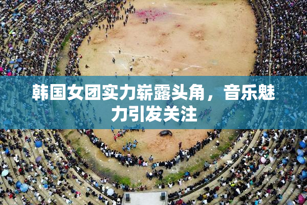 韩国女团实力崭露头角，音乐魅力引发关注
