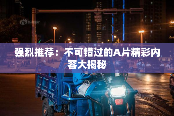 强烈推荐：不可错过的A片精彩内容大揭秘