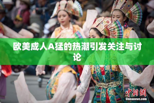 欧美成人A猛的热潮引发关注与讨论
