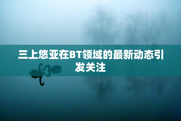 三上悠亚在BT领域的最新动态引发关注