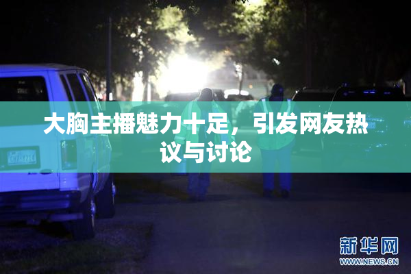 大胸主播魅力十足，引发网友热议与讨论