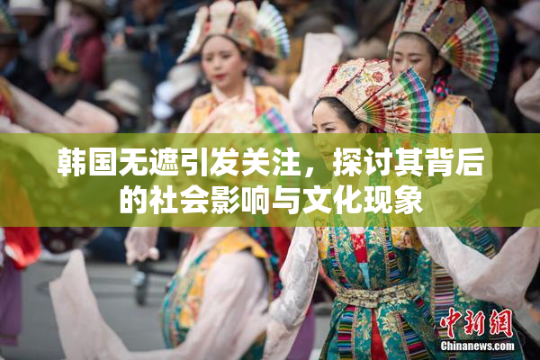 韩国无遮引发关注，探讨其背后的社会影响与文化现象