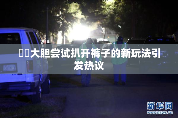妺妺大胆尝试扒开裤子的新玩法引发热议
