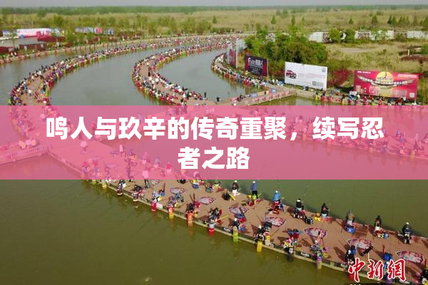 鸣人与玖辛的传奇重聚，续写忍者之路