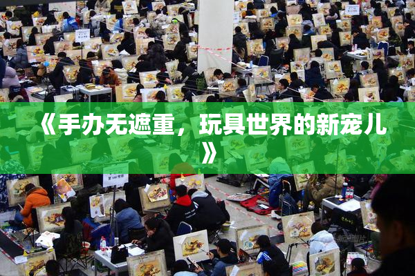 《手办无遮重，玩具世界的新宠儿》