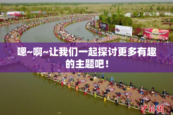 嗯~啊~让我们一起探讨更多有趣的主题吧！