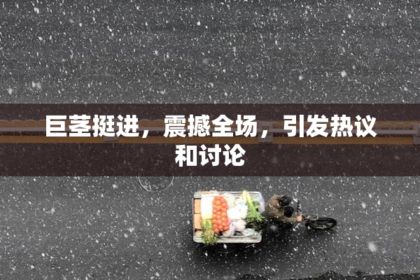 巨茎挺进，震撼全场，引发热议和讨论