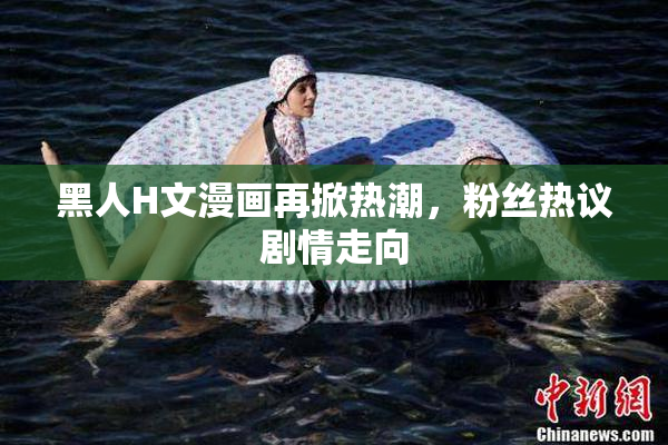 黑人H文漫画再掀热潮，粉丝热议剧情走向
