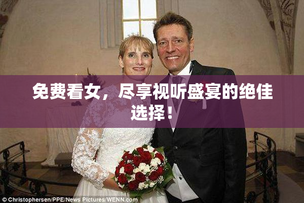 免费看女，尽享视听盛宴的绝佳选择！