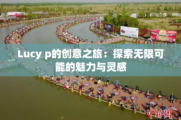 Lucy p的创意之旅：探索无限可能的魅力与灵感