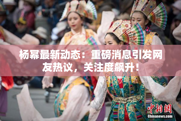 杨幂最新动态：重磅消息引发网友热议，关注度飙升！