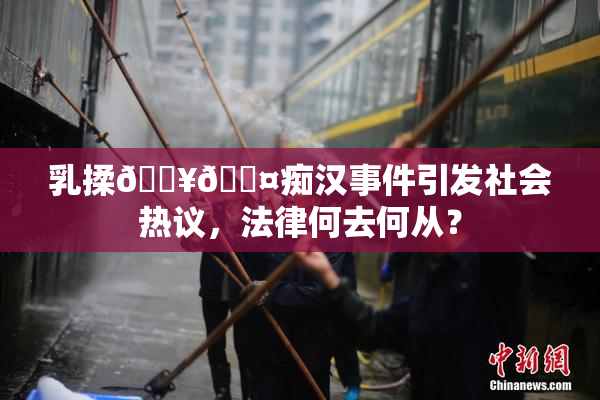 乳揉🔥🖤痴汉事件引发社会热议，法律何去何从？