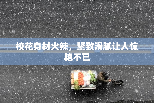 校花身材火辣，紧致滑腻让人惊艳不已