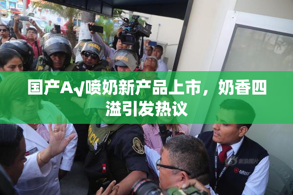 国产A√喷奶新产品上市，奶香四溢引发热议