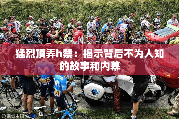 猛烈顶弄h禁：揭示背后不为人知的故事和内幕