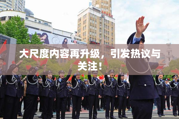 大尺度内容再升级，引发热议与关注！