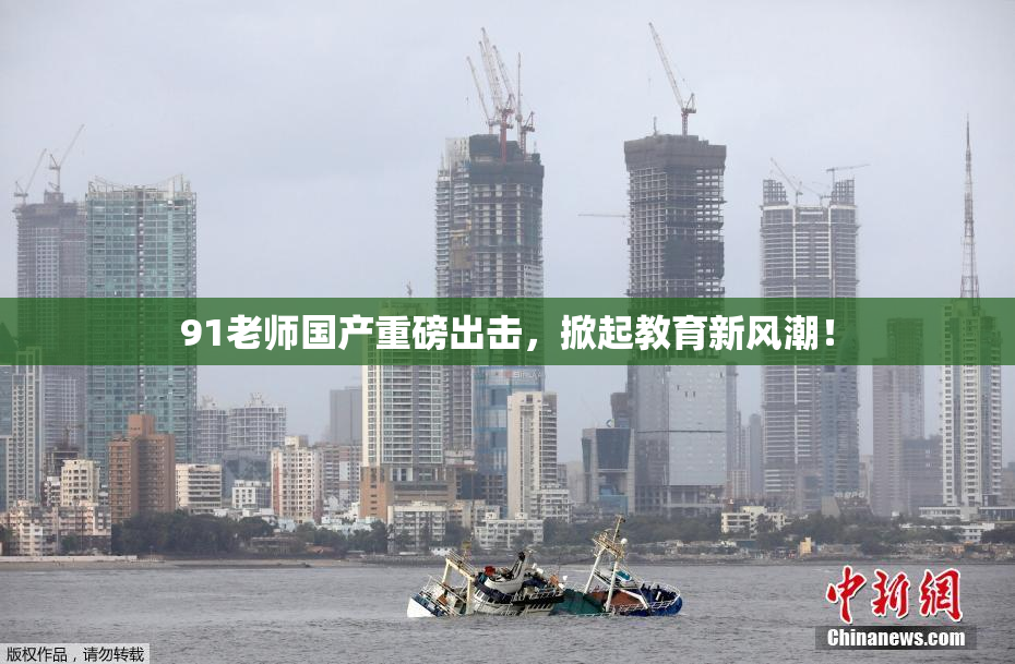 91老师国产重磅出击，掀起教育新风潮！