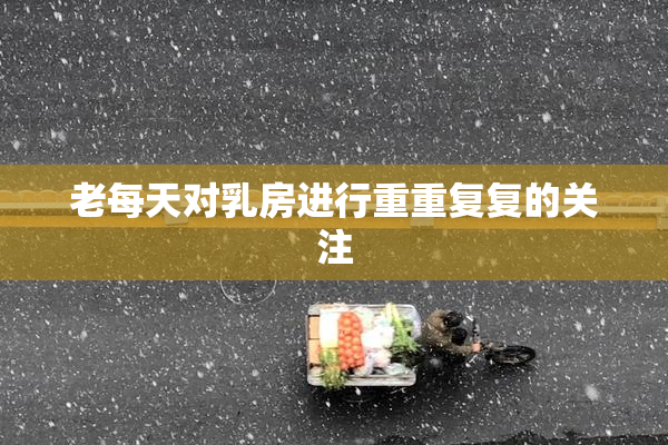 老每天对乳房进行重重复复的关注