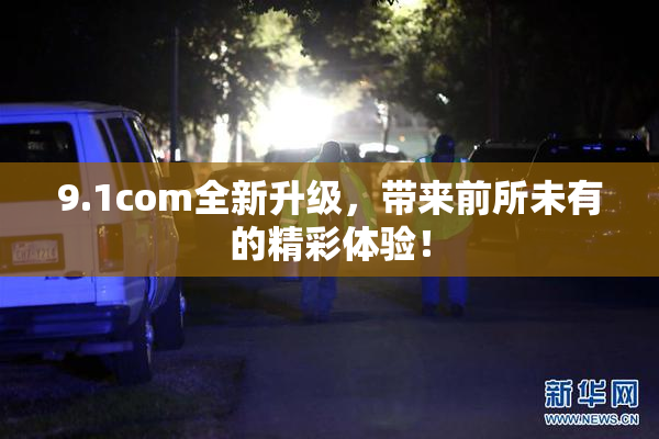 9.1com全新升级，带来前所未有的精彩体验！