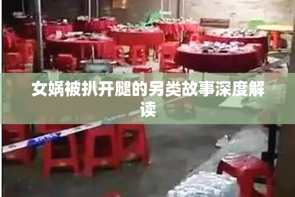 女娲被扒开腿的另类故事深度解读