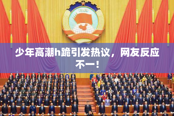 少年高潮h跪引发热议，网友反应不一！