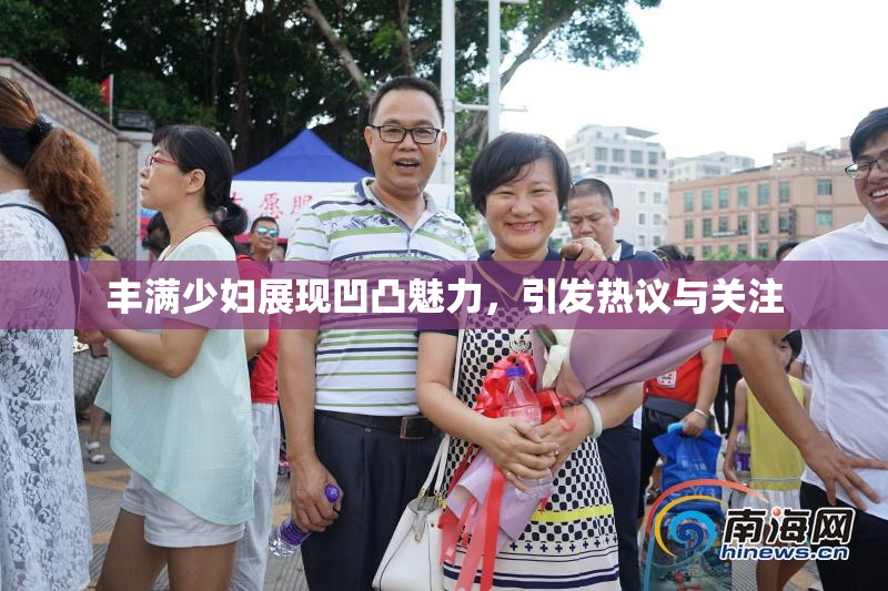 丰满少妇展现凹凸魅力，引发热议与关注