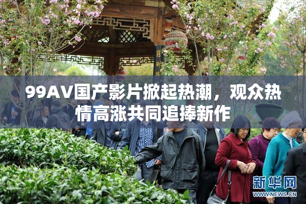 99AV国产影片掀起热潮，观众热情高涨共同追捧新作