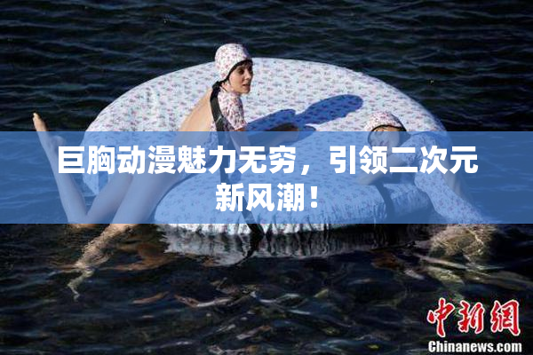 巨胸动漫魅力无穷，引领二次元新风潮！