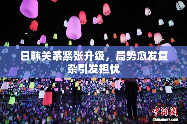 日韩关系紧张升级，局势愈发复杂引发担忧