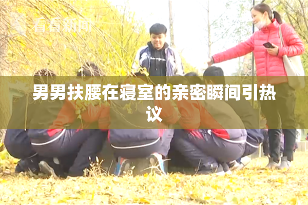 男男扶腰在寝室的亲密瞬间引热议