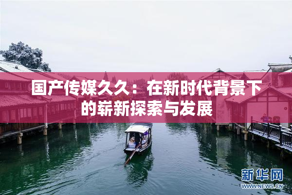 国产传媒久久：在新时代背景下的崭新探索与发展