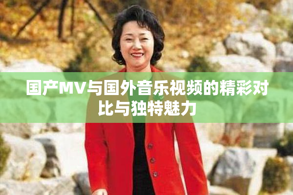 国产MV与国外音乐视频的精彩对比与独特魅力