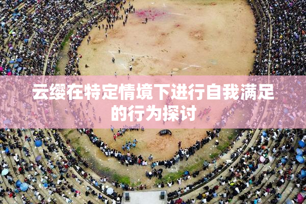 云缨在特定情境下进行自我满足的行为探讨