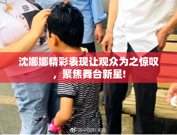 沈娜娜精彩表现让观众为之惊叹，聚焦舞台新星!