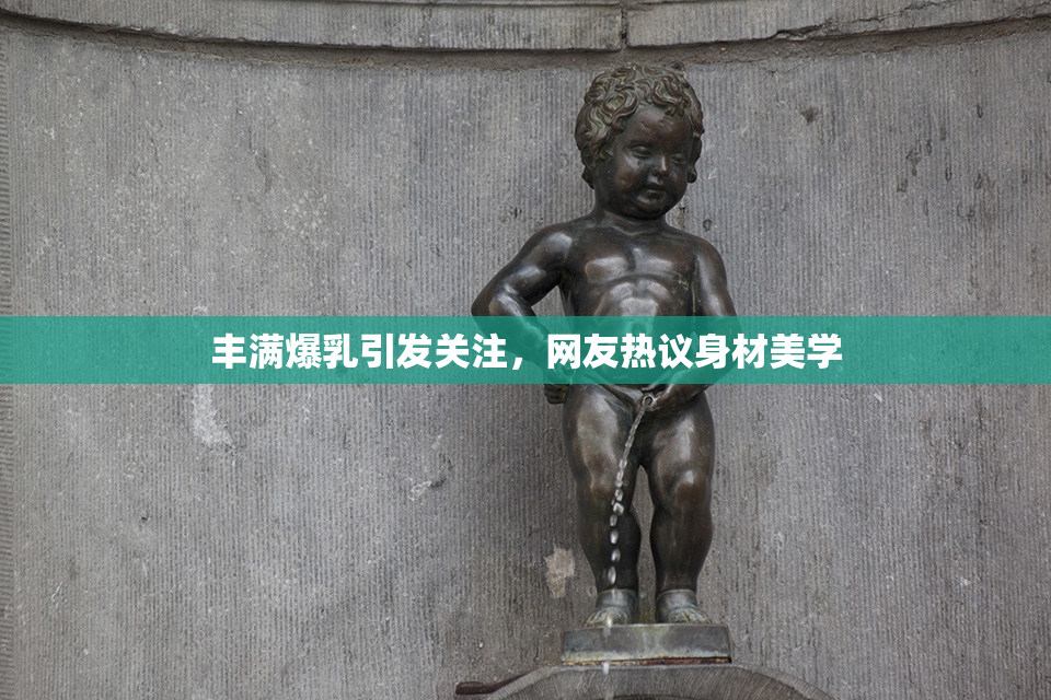 丰满爆乳引发关注，网友热议身材美学