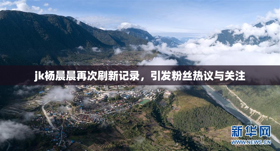 jk杨晨晨再次刷新记录，引发粉丝热议与关注