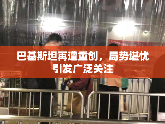 巴基斯坦再遭重创，局势堪忧引发广泛关注