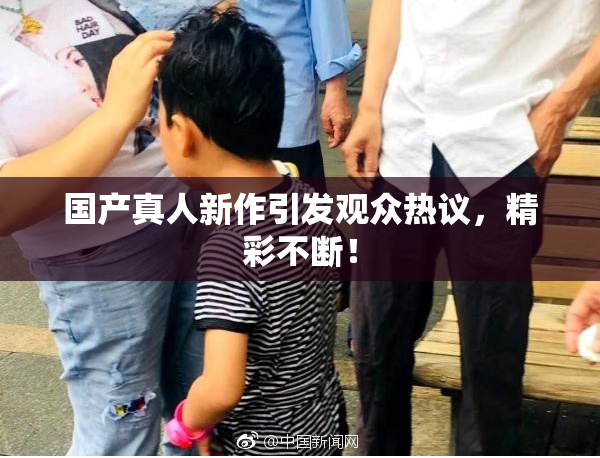 国产真人新作引发观众热议，精彩不断！