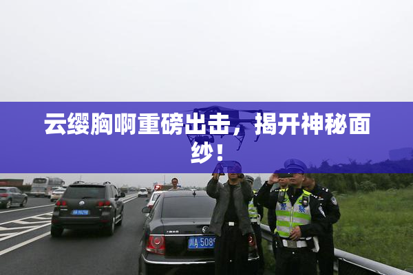 云缨胸啊重磅出击，揭开神秘面纱！
