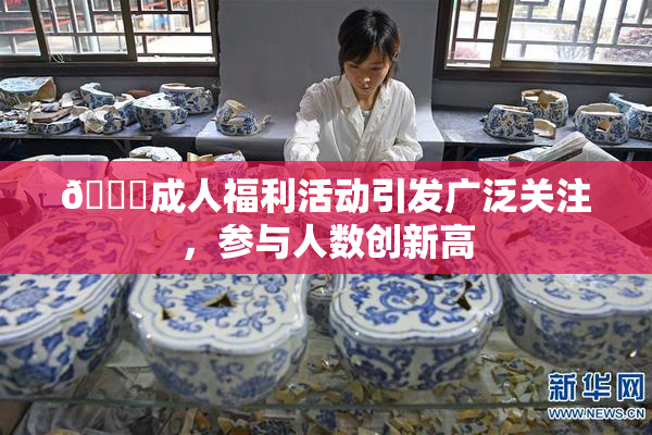 🔞成人福利活动引发广泛关注，参与人数创新高