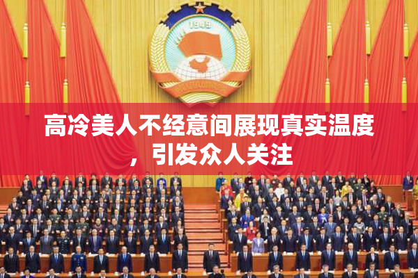 高冷美人不经意间展现真实温度，引发众人关注