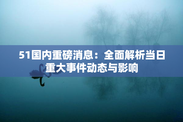 51国内重磅消息：全面解析当日重大事件动态与影响