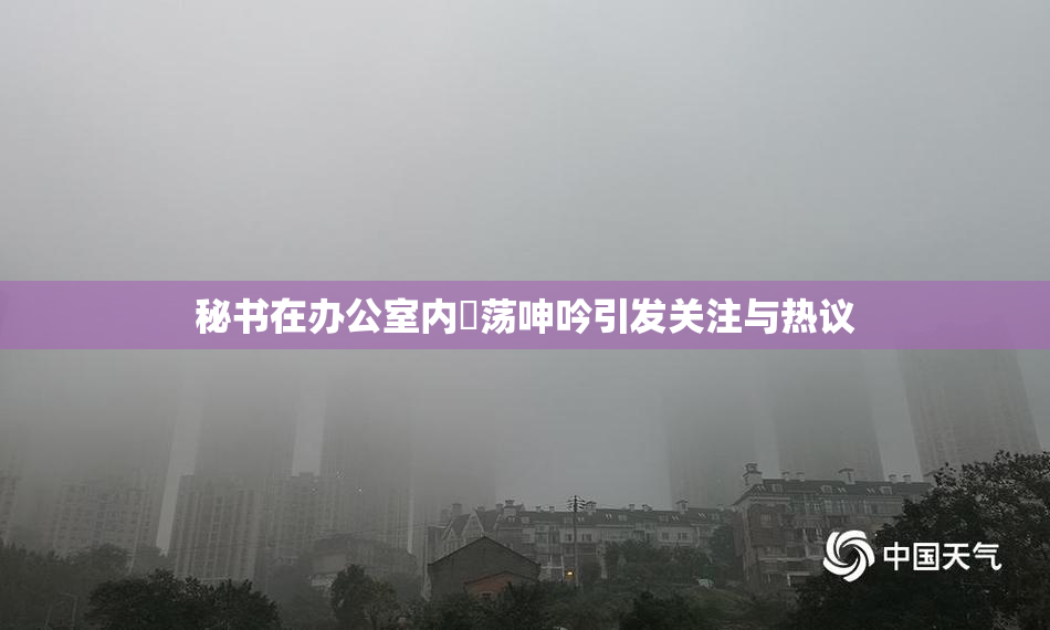 秘书在办公室内婬荡呻吟引发关注与热议