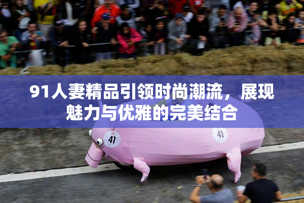 91人妻精品引领时尚潮流，展现魅力与优雅的完美结合